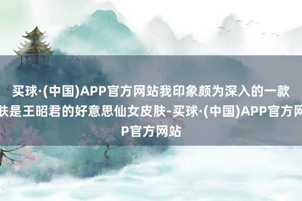 买球·(中国)APP官方网站我印象颇为深入的一款皮肤是王昭君的好意思仙女皮肤-买球·(中国)APP官方网站