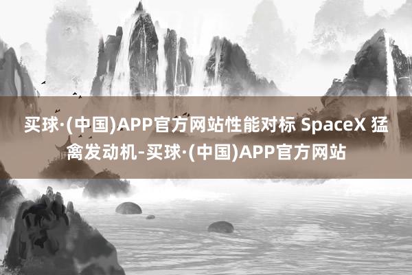 买球·(中国)APP官方网站性能对标 SpaceX 猛禽发动机-买球·(中国)APP官方网站