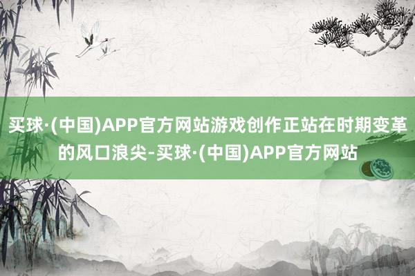 买球·(中国)APP官方网站游戏创作正站在时期变革的风口浪尖-买球·(中国)APP官方网站