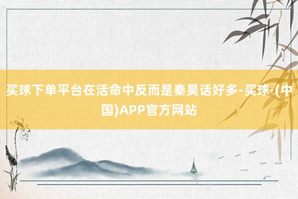 买球下单平台在活命中反而是秦昊话好多-买球·(中国)APP官方网站