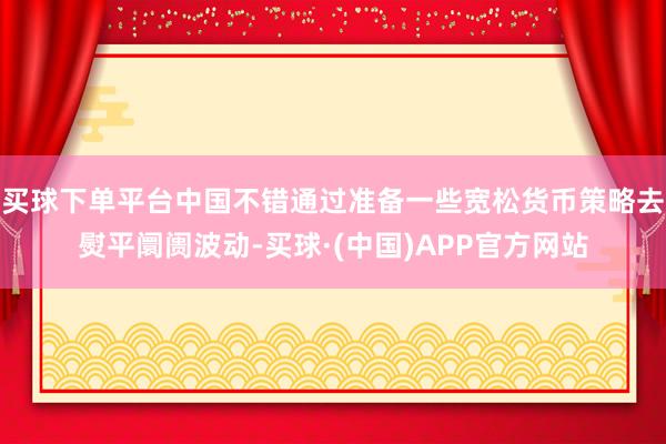 买球下单平台中国不错通过准备一些宽松货币策略去熨平阛阓波动-买球·(中国)APP官方网站