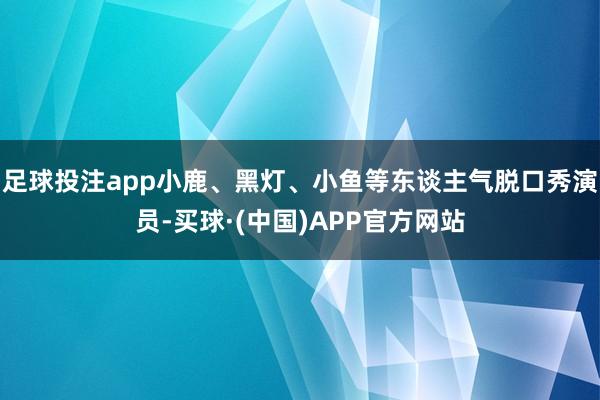 足球投注app小鹿、黑灯、小鱼等东谈主气脱口秀演员-买球·(中国)APP官方网站