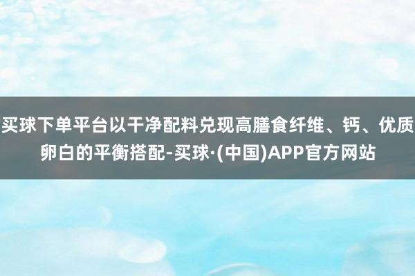 买球下单平台以干净配料兑现高膳食纤维、钙、优质卵白的平衡搭配-买球·(中国)APP官方网站