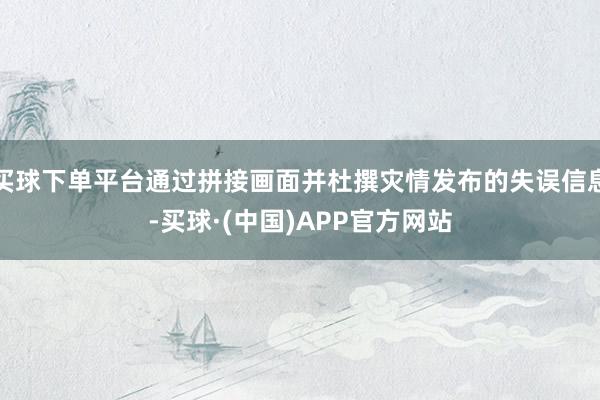 买球下单平台通过拼接画面并杜撰灾情发布的失误信息-买球·(中国)APP官方网站