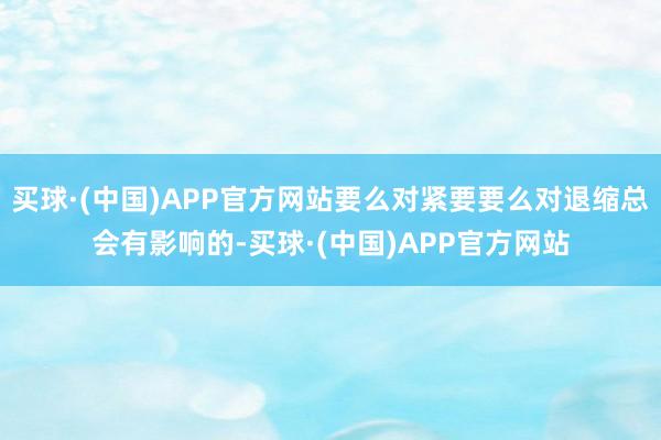 买球·(中国)APP官方网站要么对紧要要么对退缩总会有影响的-买球·(中国)APP官方网站