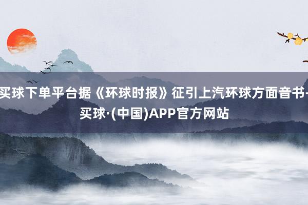 买球下单平台据《环球时报》征引上汽环球方面音书-买球·(中国)APP官方网站