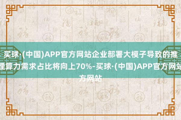 买球·(中国)APP官方网站企业部署大模子导致的推理算力需求占比将向上70%-买球·(中国)APP官方网站