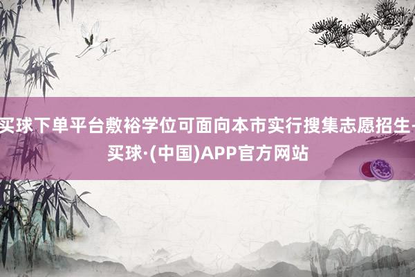 买球下单平台敷裕学位可面向本市实行搜集志愿招生-买球·(中国)APP官方网站