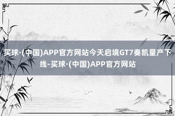 买球·(中国)APP官方网站今天启境GT7奏凯量产下线-买球·(中国)APP官方网站
