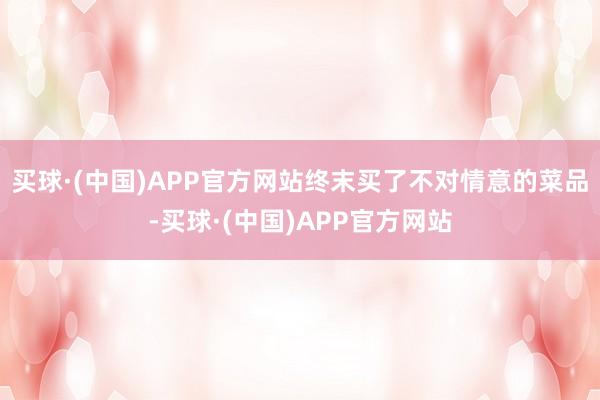 买球·(中国)APP官方网站终末买了不对情意的菜品-买球·(中国)APP官方网站