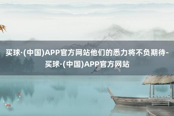 买球·(中国)APP官方网站他们的悉力将不负期待-买球·(中国)APP官方网站