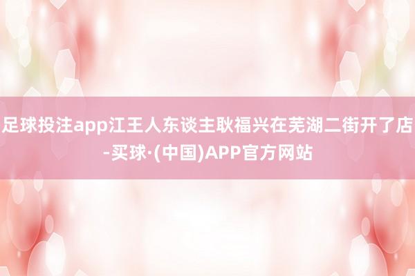 足球投注app江王人东谈主耿福兴在芜湖二街开了店-买球·(中国)APP官方网站