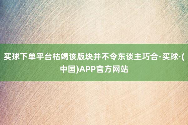 买球下单平台枯竭该版块并不令东谈主巧合-买球·(中国)APP官方网站