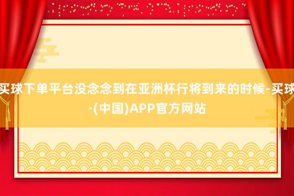 买球下单平台没念念到在亚洲杯行将到来的时候-买球·(中国)APP官方网站