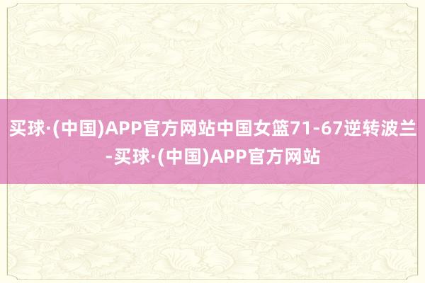 买球·(中国)APP官方网站中国女篮71-67逆转波兰-买球·(中国)APP官方网站