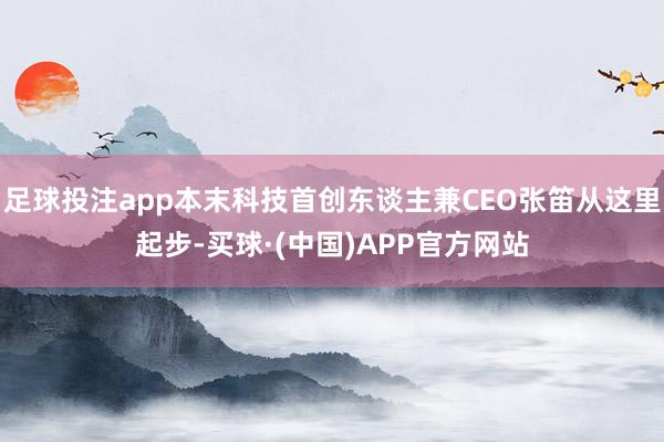 足球投注app本末科技首创东谈主兼CEO张笛从这里起步-买球·(中国)APP官方网站