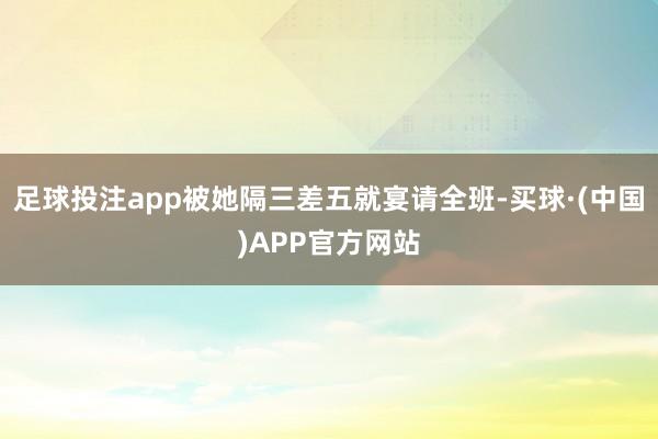 足球投注app被她隔三差五就宴请全班-买球·(中国)APP官方网站