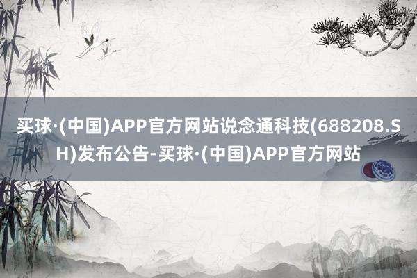 买球·(中国)APP官方网站说念通科技(688208.SH)发布公告-买球·(中国)APP官方网站