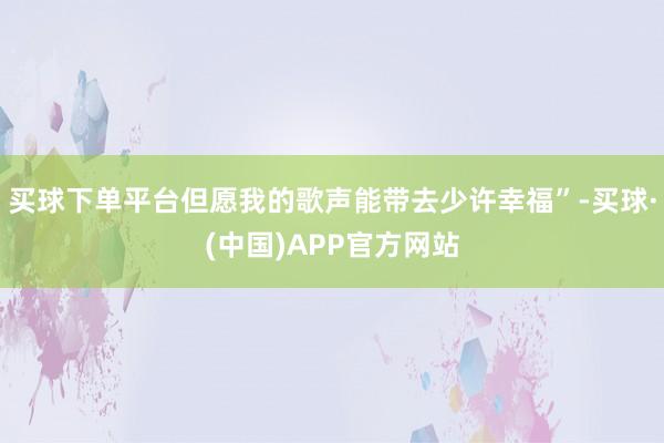 买球下单平台但愿我的歌声能带去少许幸福”-买球·(中国)APP官方网站