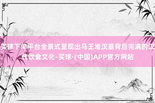 买球下单平台全景式呈现出马王堆汉墓背后完满的汉代饮食文化-买球·(中国)APP官方网站