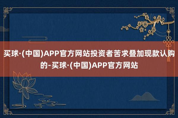 买球·(中国)APP官方网站投资者苦求叠加现款认购的-买球·(中国)APP官方网站
