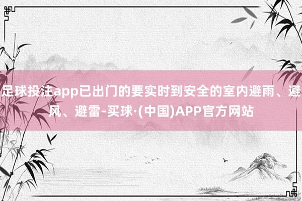 足球投注app已出门的要实时到安全的室内避雨、避风、避雷-买球·(中国)APP官方网站