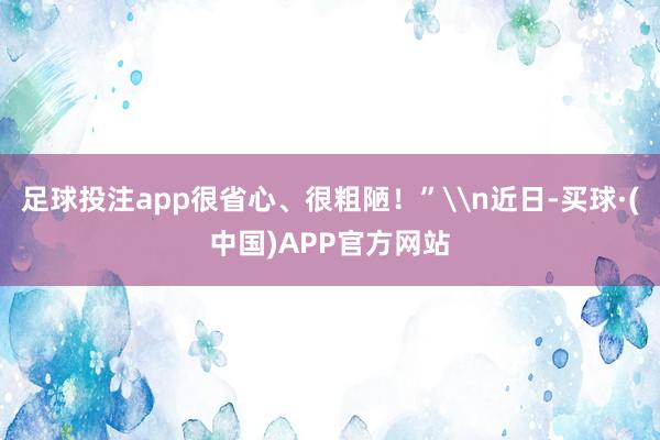 足球投注app很省心、很粗陋!”\n近日-买球·(中国)APP官方网站