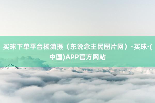 买球下单平台杨潇摄（东说念主民图片网）-买球·(中国)APP官方网站