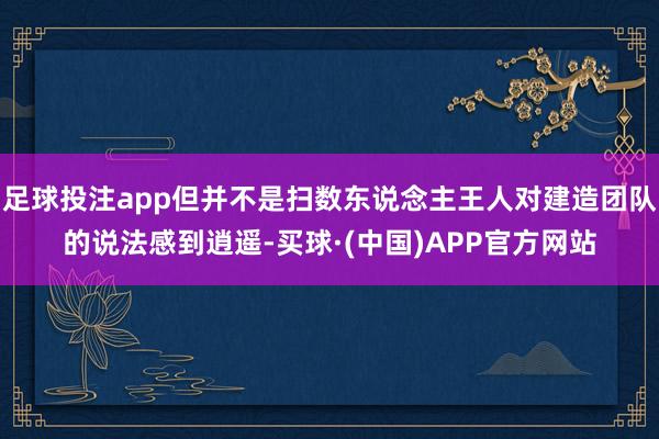 足球投注app但并不是扫数东说念主王人对建造团队的说法感到逍遥-买球·(中国)APP官方网站