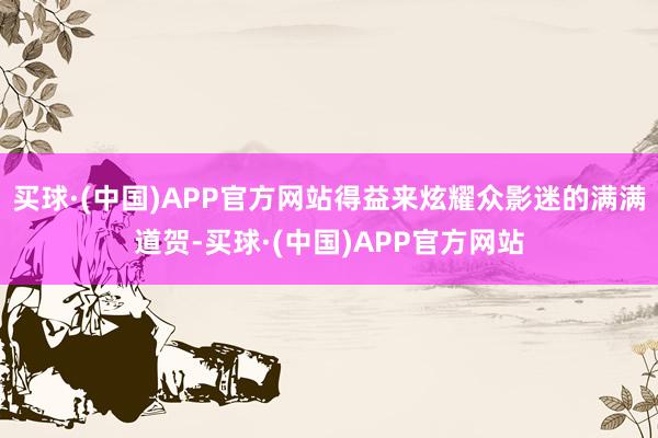 买球·(中国)APP官方网站得益来炫耀众影迷的满满道贺-买球·(中国)APP官方网站