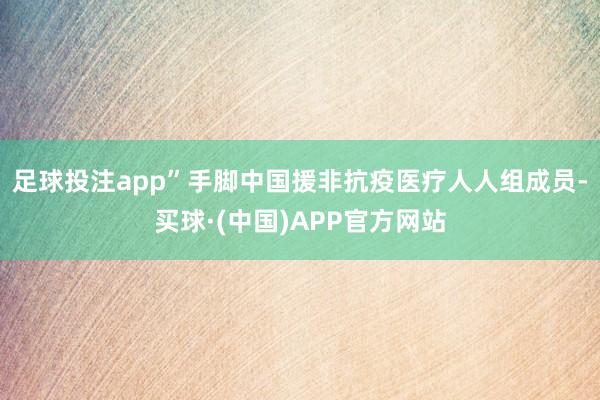 足球投注app” 手脚中国援非抗疫医疗人人组成员-买球·(中国)APP官方网站