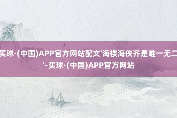 买球·(中国)APP官方网站配文'海楼海侠齐是唯一无二'-买球·(中国)APP官方网站