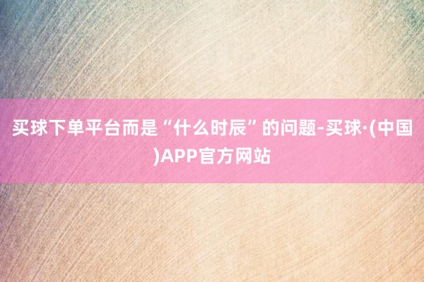 买球下单平台而是“什么时辰”的问题-买球·(中国)APP官方网站