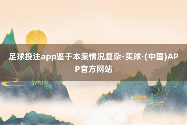 足球投注app　　鉴于本案情况复杂-买球·(中国)APP官方网站