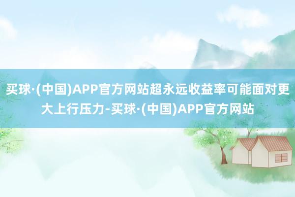 买球·(中国)APP官方网站超永远收益率可能面对更大上行压力-买球·(中国)APP官方网站