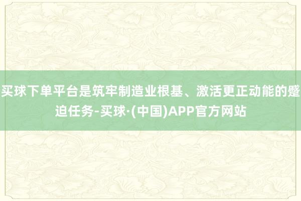 买球下单平台是筑牢制造业根基、激活更正动能的蹙迫任务-买球·(中国)APP官方网站