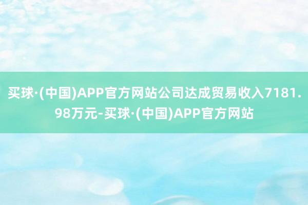 买球·(中国)APP官方网站公司达成贸易收入7181.98万元-买球·(中国)APP官方网站