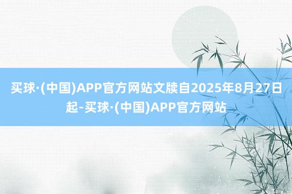 买球·(中国)APP官方网站文牍自2025年8月27日起-买球·(中国)APP官方网站