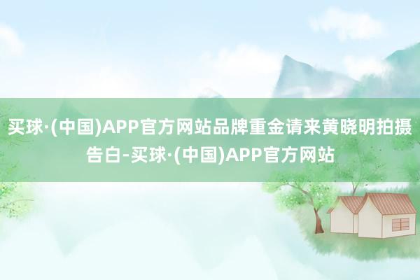 买球·(中国)APP官方网站品牌重金请来黄晓明拍摄告白-买球·(中国)APP官方网站