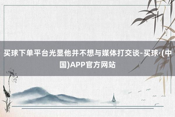 买球下单平台光显他并不想与媒体打交谈-买球·(中国)APP官方网站