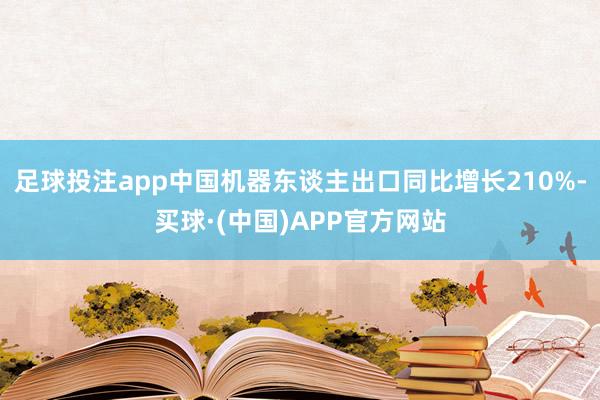 足球投注app中国机器东谈主出口同比增长210%-买球·(中国)APP官方网站