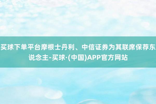 买球下单平台摩根士丹利、中信证券为其联席保荐东说念主-买球·(中国)APP官方网站