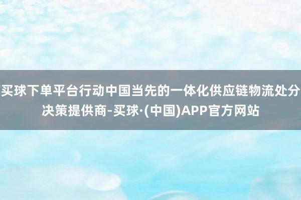 买球下单平台行动中国当先的一体化供应链物流处分决策提供商-买球·(中国)APP官方网站