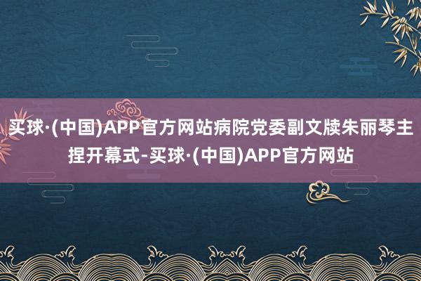 买球·(中国)APP官方网站病院党委副文牍朱丽琴主捏开幕式-买球·(中国)APP官方网站