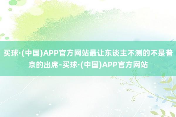 买球·(中国)APP官方网站最让东谈主不测的不是普京的出席-买球·(中国)APP官方网站