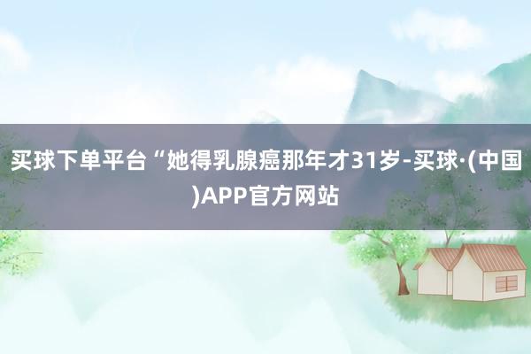 买球下单平台“她得乳腺癌那年才31岁-买球·(中国)APP官方网站