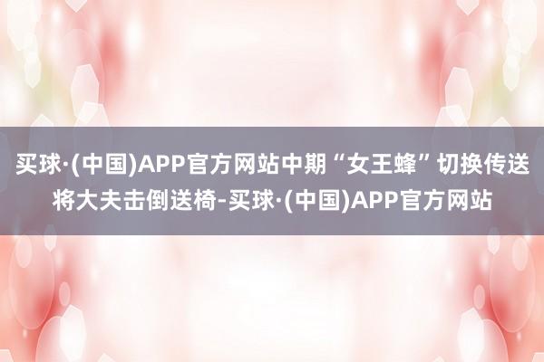 买球·(中国)APP官方网站中期“女王蜂”切换传送将大夫击倒送椅-买球·(中国)APP官方网站
