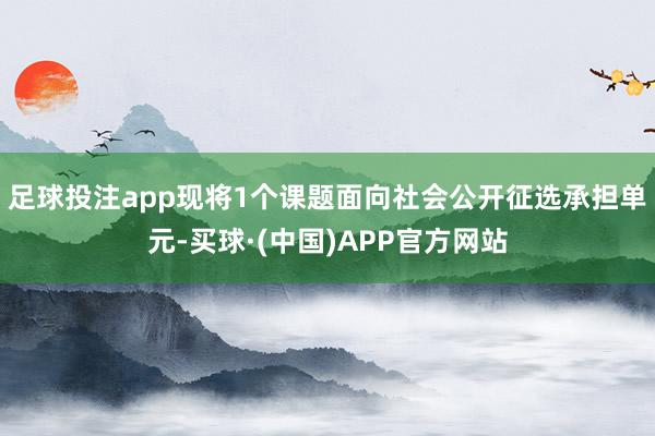 足球投注app现将1个课题面向社会公开征选承担单元-买球·(中国)APP官方网站
