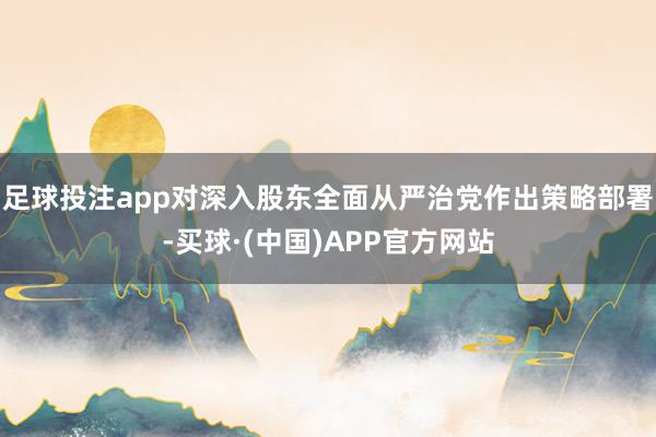 足球投注app对深入股东全面从严治党作出策略部署-买球·(中国)APP官方网站