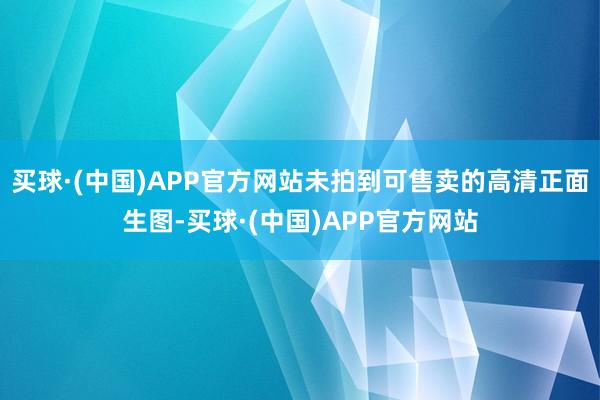 买球·(中国)APP官方网站未拍到可售卖的高清正面生图-买球·(中国)APP官方网站